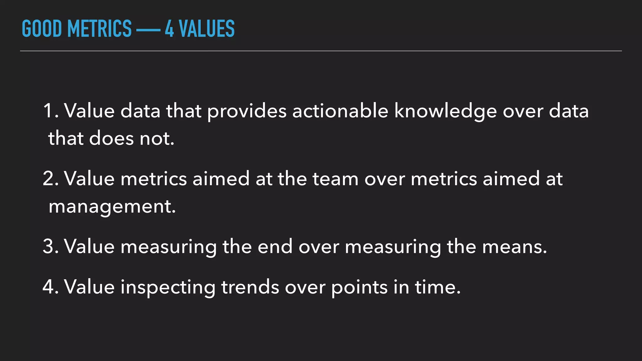 GOOD METRICS — 4 VALUES
1. Value data that provides actionable knowledge over data
that does not.
2. Value metrics aimed at the team over metrics aimed at
management.
3. Value measuring the end over measuring the means.
4. Value inspecting trends over points in time.
 