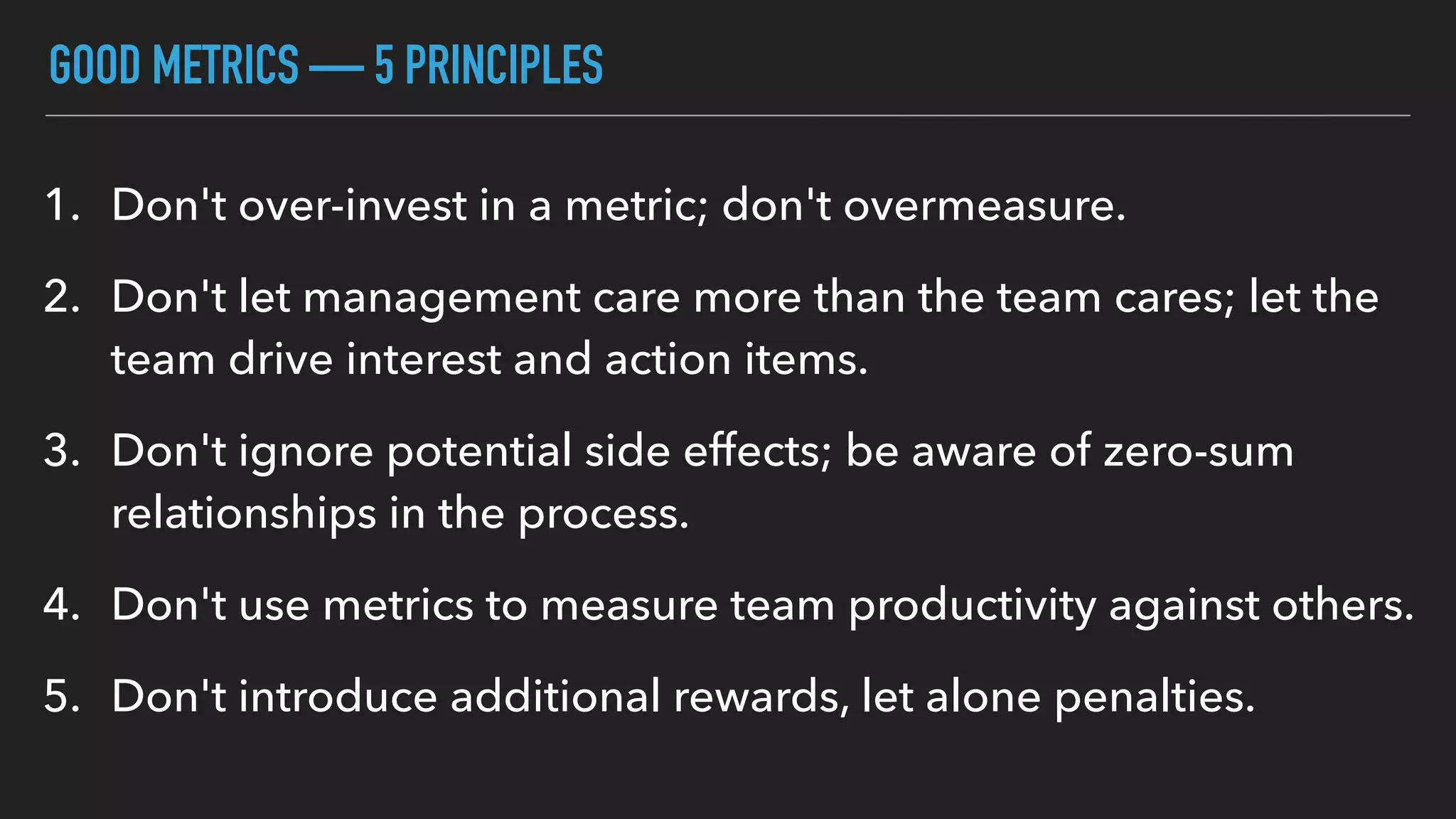 GOOD METRICS — 5 PRINCIPLES
1. Don't over-invest in a metric; don't overmeasure.
2. Don't let management care more than the team cares; let the
team drive interest and action items.
3. Don't ignore potential side effects; be aware of zero-sum
relationships in the process.
4. Don't use metrics to measure team productivity against others.
5. Don't introduce additional rewards, let alone penalties.
 