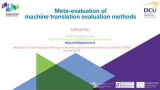 ADAPT Research Centre

School of Computing, Dublin City University, Ireland

lifeng.han@adaptcentre.ie
Meta-evaluation of
machine translation evaluation methods
Lifeng Han
Metrics2021 Tutorial Track/type: Workshop on Informetric and Scientometric Research (SIG-MET), ASIS&T.
October 23–24.
1
 