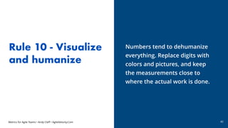 Metrics for Agile Teams • Andy Cleff • AgileVelocity.Com
Rule 10 - Visualize
and humanize
Numbers tend to dehumanize
every...
