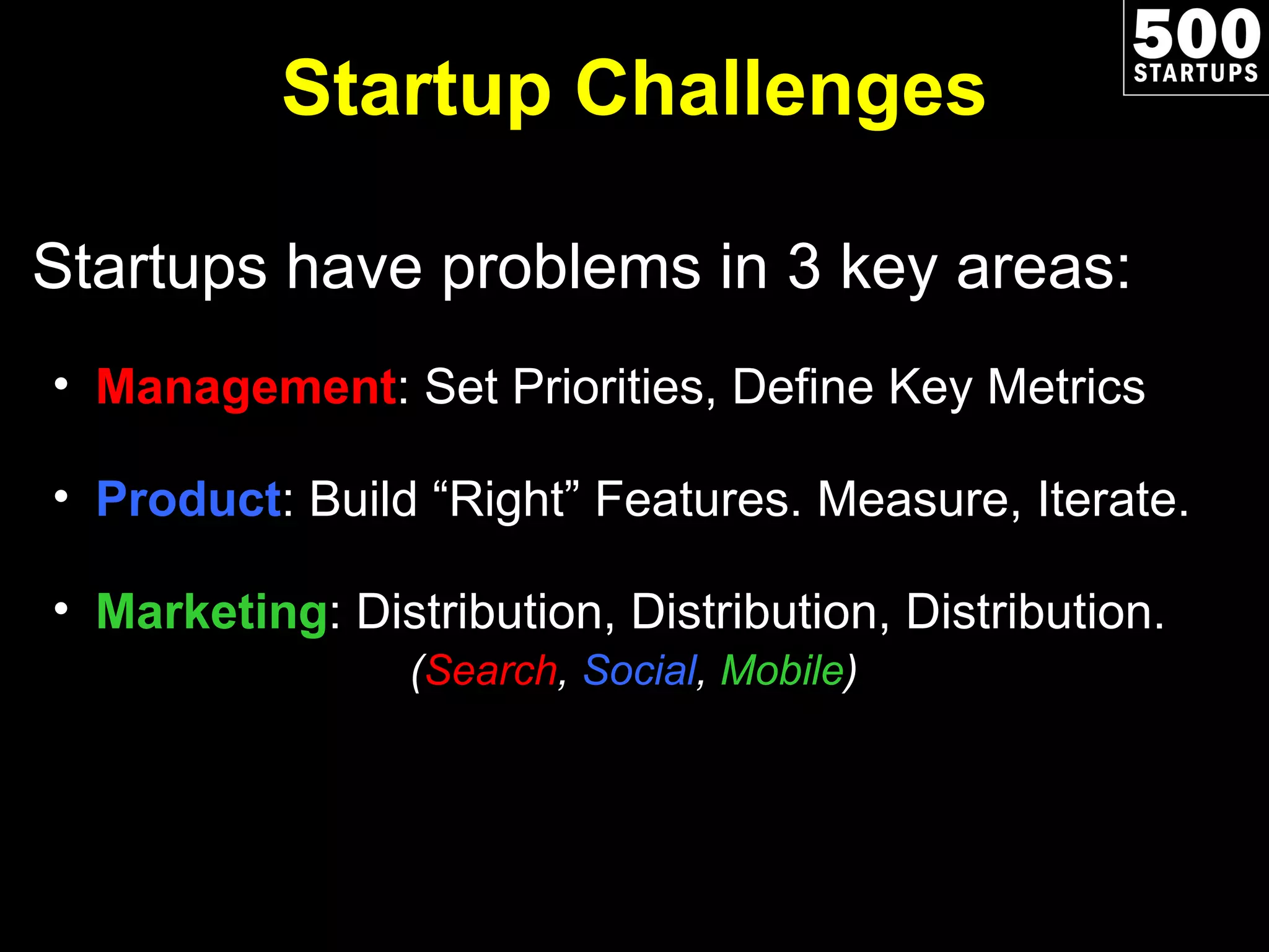 Startup Challenges Startups have problems in 3 key areas: Management : Set Priorities, Define Key Metrics Product : Build “Right” Features. Measure, Iterate. Marketing : Distribution, Distribution, Distribution.   ( Search ,  Social ,  Mobile ) 