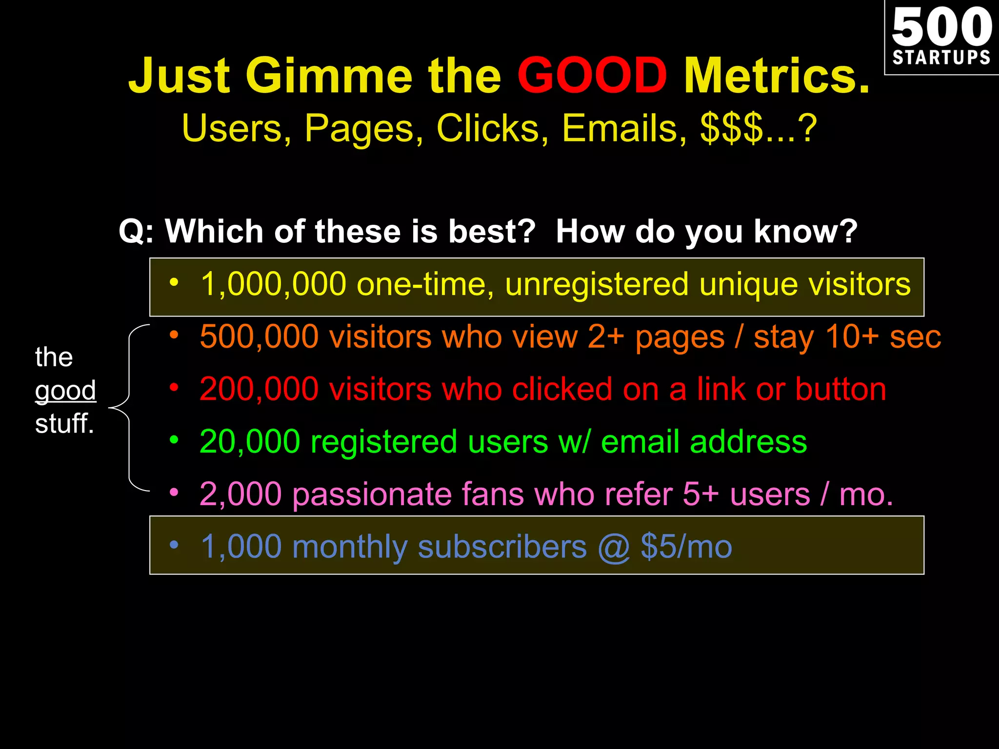 Just Gimme the  GOOD  Metrics. Users, Pages, Clicks, Emails, $$$...? Q: Which of these is best?  How do you know? 1,000,000 one-time, unregistered unique visitors 500,000 visitors who view 2+ pages / stay 10+ sec 200,000 visitors who clicked on a link or button 20,000 registered users w/ email address 2,000 passionate fans who refer 5+ users / mo. 1,000 monthly subscribers @ $5/mo the  good  stuff. 