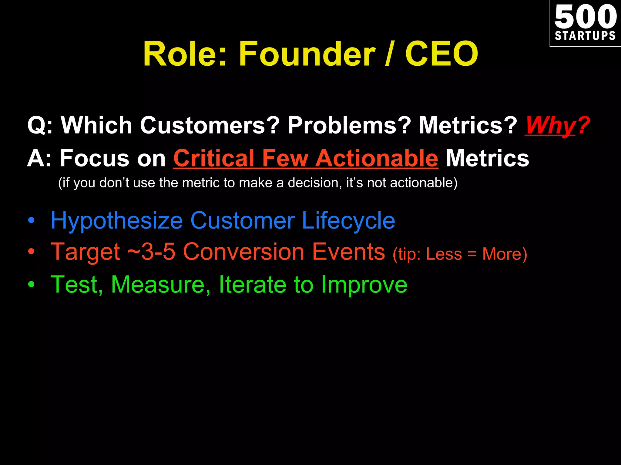 Role: Founder / CEO Q: Which Customers? Problems? Metrics?  Why ? A: Focus on  Critical Few Actionable  Metrics (if you don’t use the metric to make a decision, it’s not actionable) Hypothesize Customer Lifecycle Target ~3-5 Conversion Events  (tip: Less = More) Test, Measure, Iterate to Improve 