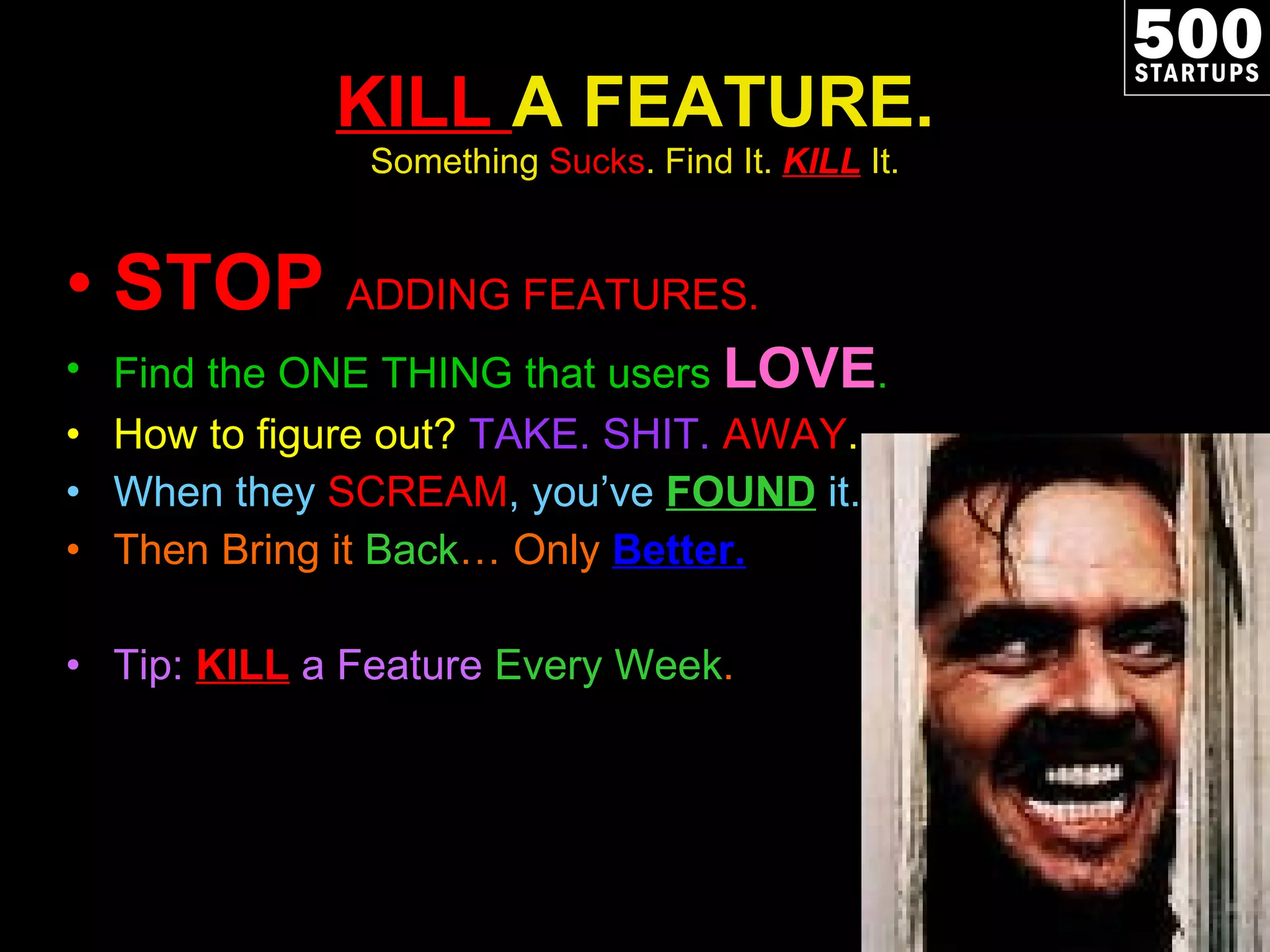 KILL  A FEATURE. Something  Sucks . Find It.  KILL   It. STOP  ADDING FEATURES. Find the ONE THING that users  LOVE . How to figure out?  TAKE. SHIT.  AWAY . When they  SCREAM , you’ve  FOUND   it. Then Bring it  Back … Only  Better. Tip:  KILL  a Feature  Every Week . 