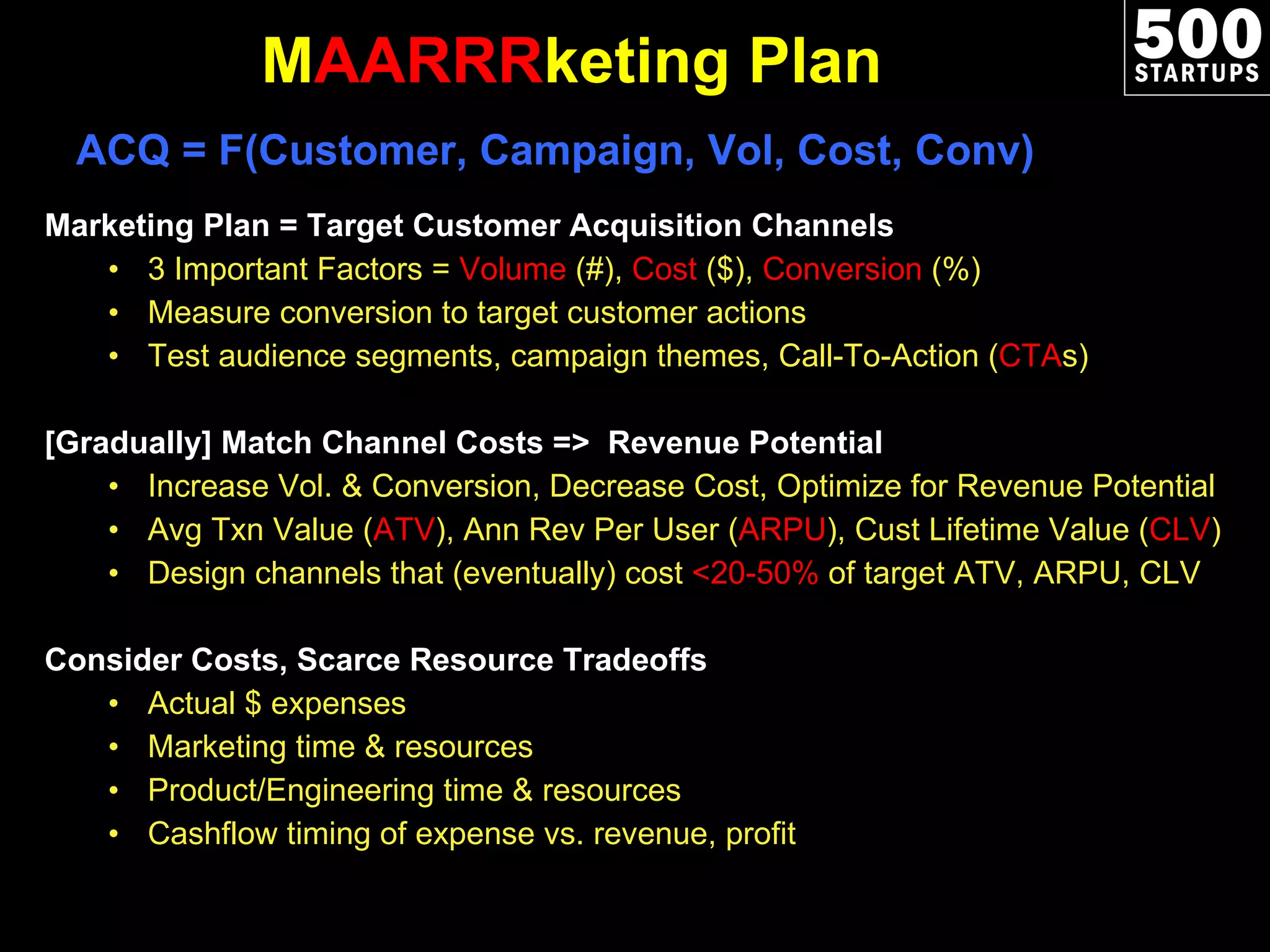 M AARRR keting Plan Marketing Plan = Target Customer Acquisition Channels 3 Important Factors =  Volume  (#),  Cost  ($),  Conversion  (%) Measure conversion to target customer actions Test audience segments, campaign themes, Call-To-Action ( CTA s)  [Gradually] Match Channel Costs =>  Revenue Potential  Increase Vol. & Conversion, Decrease Cost, Optimize for Revenue Potential Avg Txn Value ( ATV ), Ann Rev Per User ( ARPU ), Cust Lifetime Value ( CLV ) Design channels that (eventually) cost  <20-50%  of target ATV, ARPU, CLV Consider Costs, Scarce Resource Tradeoffs Actual $ expenses Marketing time & resources Product/Engineering time & resources Cashflow timing of expense vs. revenue, profit ACQ = F(Customer, Campaign, Vol, Cost, Conv) 