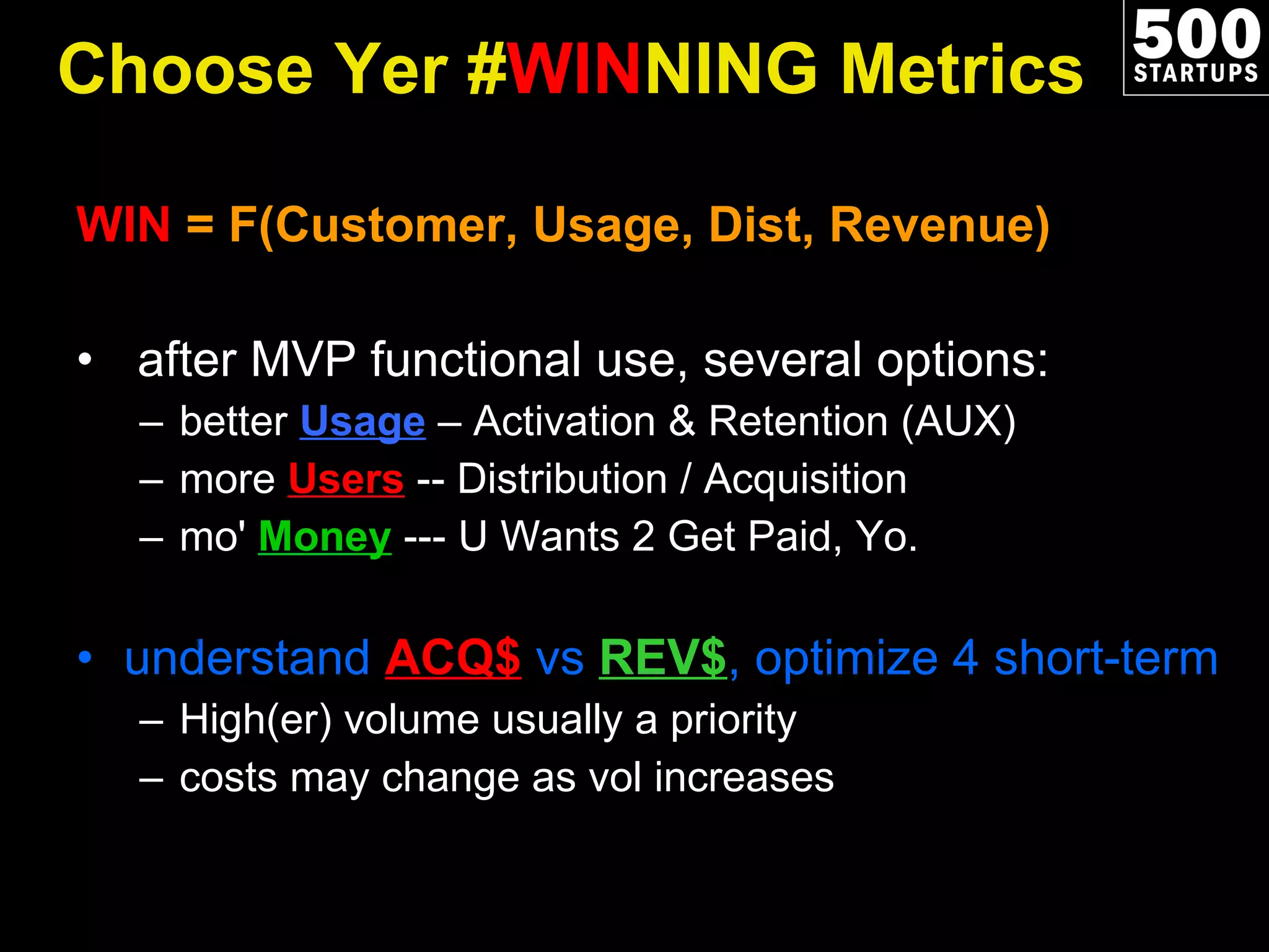 Choose Yer # WIN NING Metrics WIN  = F(Customer, Usage, Dist, Revenue) after MVP functional use, several options: better  Usage  – Activation & Retention (AUX ) more  Users  -- Distribution / Acquisition mo'  Money  --- U Wants 2 Get Paid, Yo. understand  ACQ$  vs  REV$ , optimize 4 short-term High(er) volume usually a priority costs may change as vol increases 