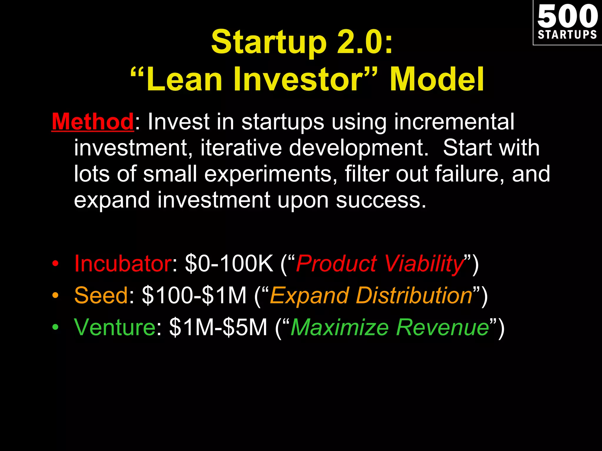 Startup 2.0:  “Lean Investor” Model Method : Invest in startups using incremental investment, iterative development.  Start with lots of small experiments, filter out failure, and expand investment upon success. Incubator : $0-100K (“ Product Viability ”) Seed : $100-$1M (“ Expand Distribution ”) Venture : $1M-$5M (“ Maximize Revenue ”) 
