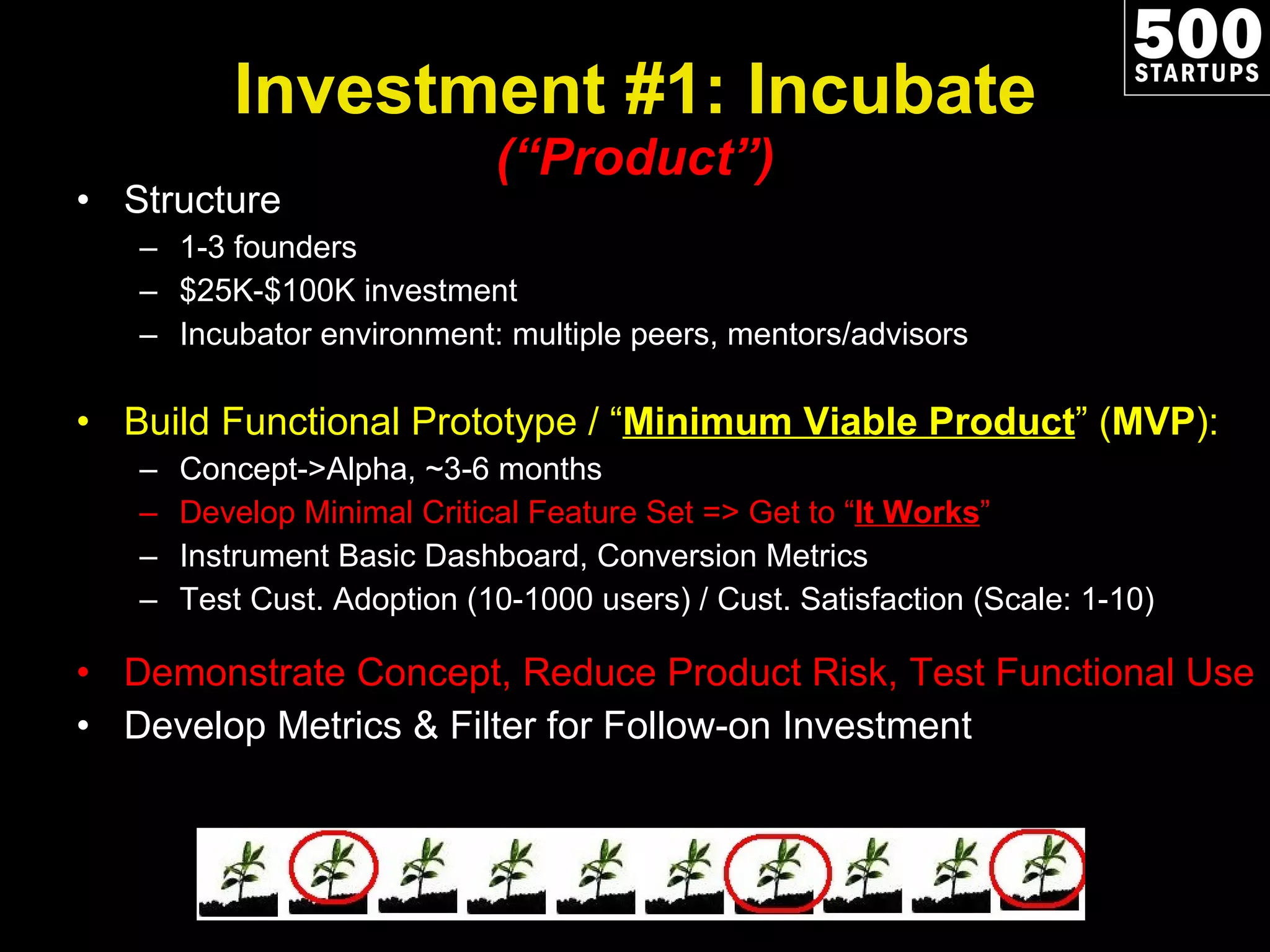 Investment #1: Incubate (“Product”) Structure 1-3 founders $25K-$100K investment Incubator environment: multiple peers, mentors/advisors Build Functional Prototype / “ Minimum Viable Product ” ( MVP ): Concept->Alpha, ~3-6 months Develop Minimal Critical Feature Set => Get to “ It Works ” Instrument Basic Dashboard, Conversion Metrics Test Cust. Adoption (10-1000 users) / Cust. Satisfaction (Scale: 1-10) Demonstrate Concept, Reduce Product Risk, Test Functional Use Develop Metrics & Filter for Follow-on Investment 