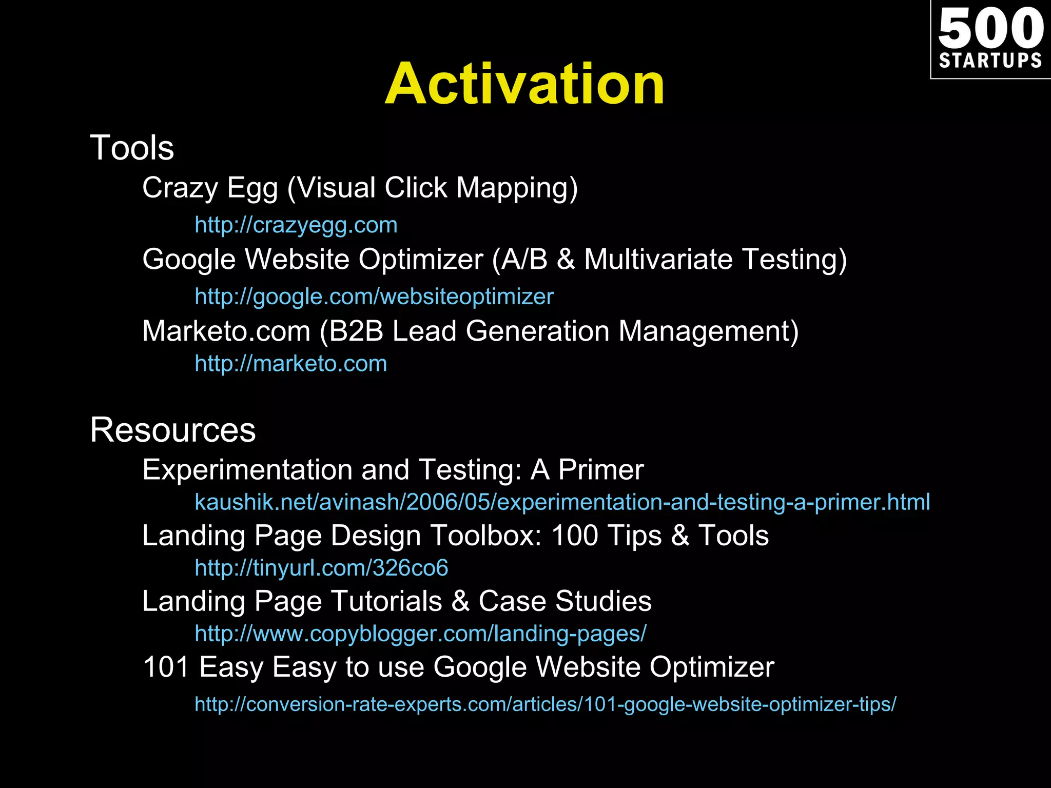 Activation Tools Crazy Egg (Visual Click Mapping) http://crazyegg.com   Google Website Optimizer (A/B & Multivariate Testing) http://google.com/websiteoptimizer   Marketo.com (B2B Lead Generation Management) http://marketo.com   Resources Experimentation and Testing: A Primer kaushik.net/avinash/2006/05/experimentation-and-testing-a-primer.html Landing Page Design Toolbox: 100 Tips & Tools http://tinyurl.com/326co6   Landing Page Tutorials & Case Studies http://www.copyblogger.com/landing-pages/   101 Easy Easy to use Google Website Optimizer http://conversion-rate-experts.com/articles/101-google-website-optimizer-tips/   