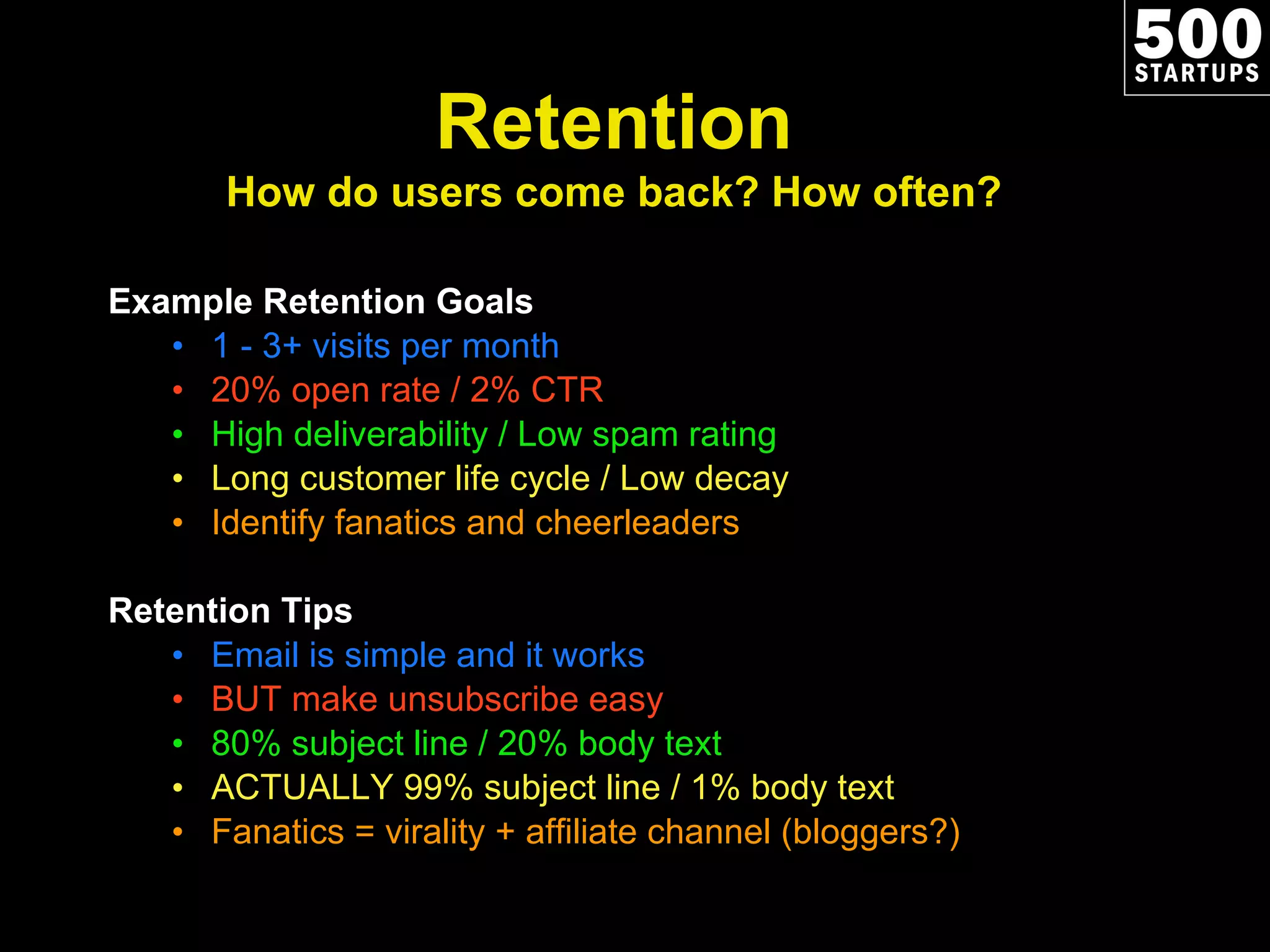 Example Retention Goals 1 - 3+ visits per month 20% open rate / 2% CTR High deliverability / Low spam rating Long customer life cycle / Low decay Identify fanatics and cheerleaders Retention Tips Email is simple and it works BUT make unsubscribe easy 80% subject line / 20% body text ACTUALLY 99% subject line / 1% body text Fanatics = virality + affiliate channel (bloggers?) Retention How do users come back? How often? 