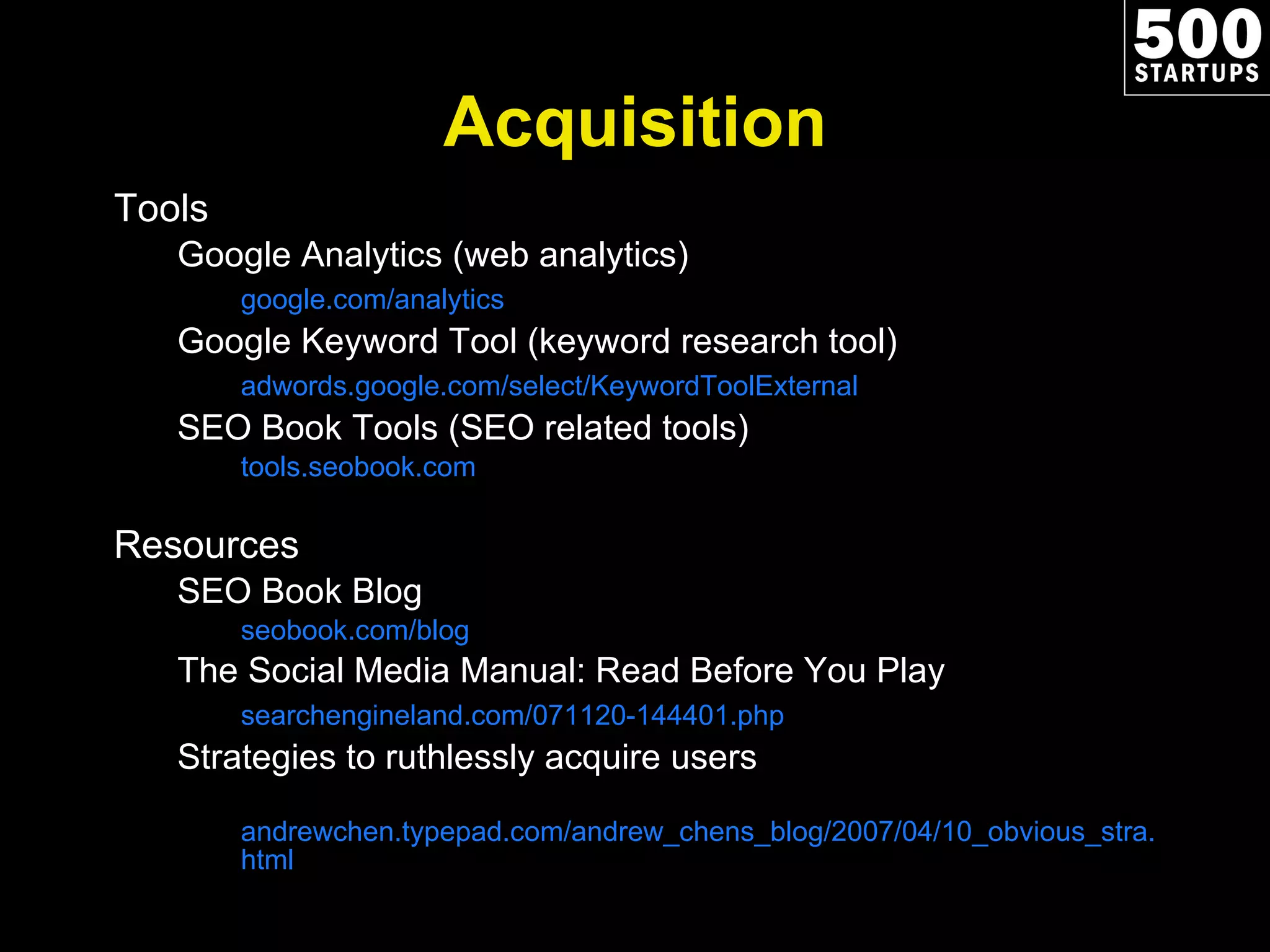Acquisition Tools Google Analytics (web analytics) google.com/analytics Google Keyword Tool (keyword research tool) adwords.google.com/select/KeywordToolExternal SEO Book Tools (SEO related tools) tools.seobook.com Resources SEO Book Blog seobook.com/blog The Social Media Manual: Read Before You Play searchengineland.com/071120-144401.php Strategies to ruthlessly acquire users andrewchen.typepad.com/andrew_chens_blog/2007/04/10_obvious_stra.html 