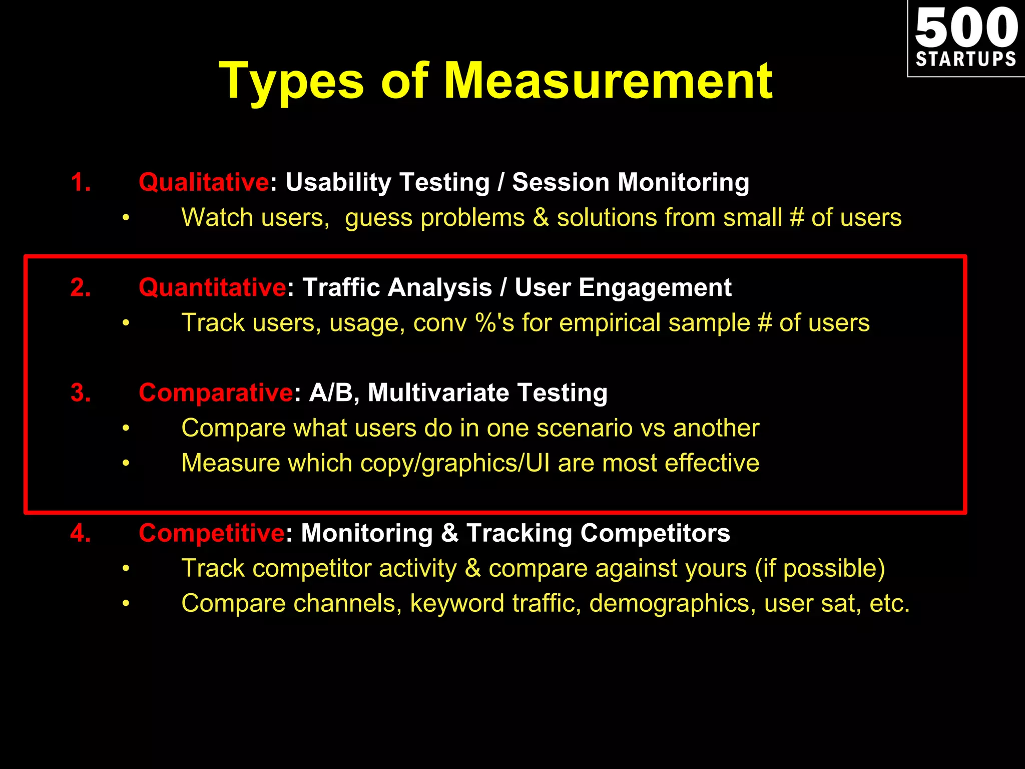 Types of Measurement Qualitative : Usability Testing / Session Monitoring Watch users,  guess problems & solutions from small # of users Quantitative : Traffic Analysis / User Engagement Track users, usage, conv %'s for empirical sample # of users Comparative : A/B, Multivariate Testing Compare what users do in one scenario vs another Measure which copy/graphics/UI are most effective Competitive : Monitoring & Tracking Competitors Track competitor activity & compare against yours (if possible) Compare channels, keyword traffic, demographics, user sat, etc. 