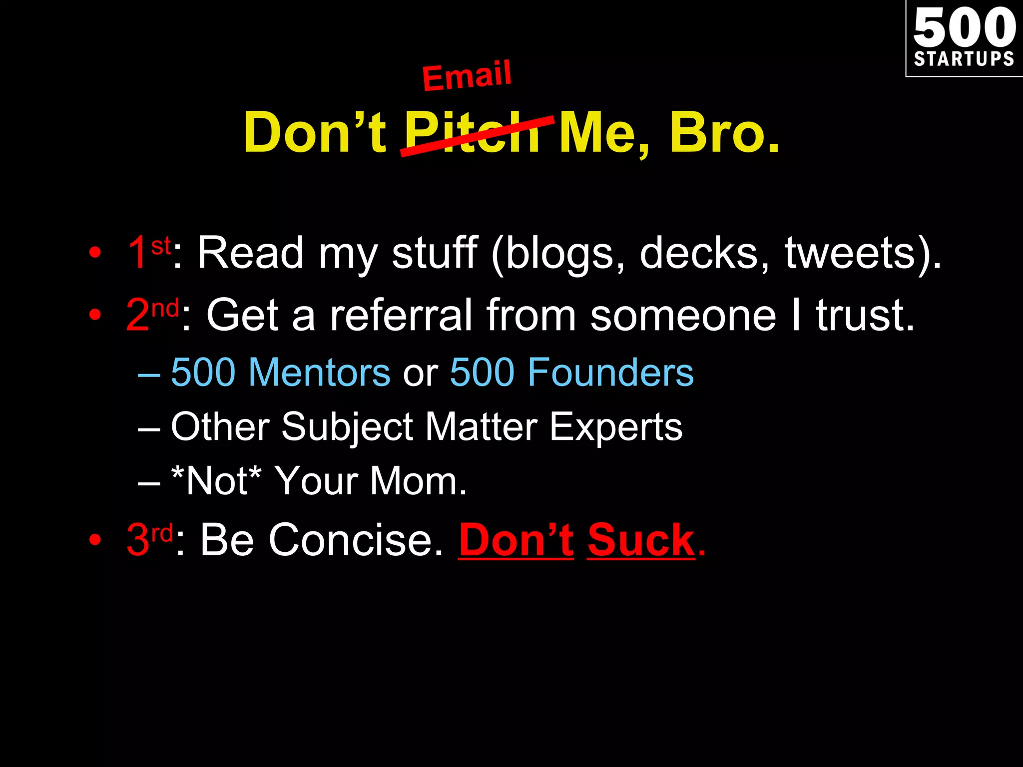 Don’t Pitch Me, Bro. 1 st : Read my stuff (blogs, decks, tweets). 2 nd : Get a referral from someone I trust. 500 Mentors  or  500 Founders Other Subject Matter Experts *Not* Your Mom. 3 rd : Be Concise.  Don’t   Suck . Email 