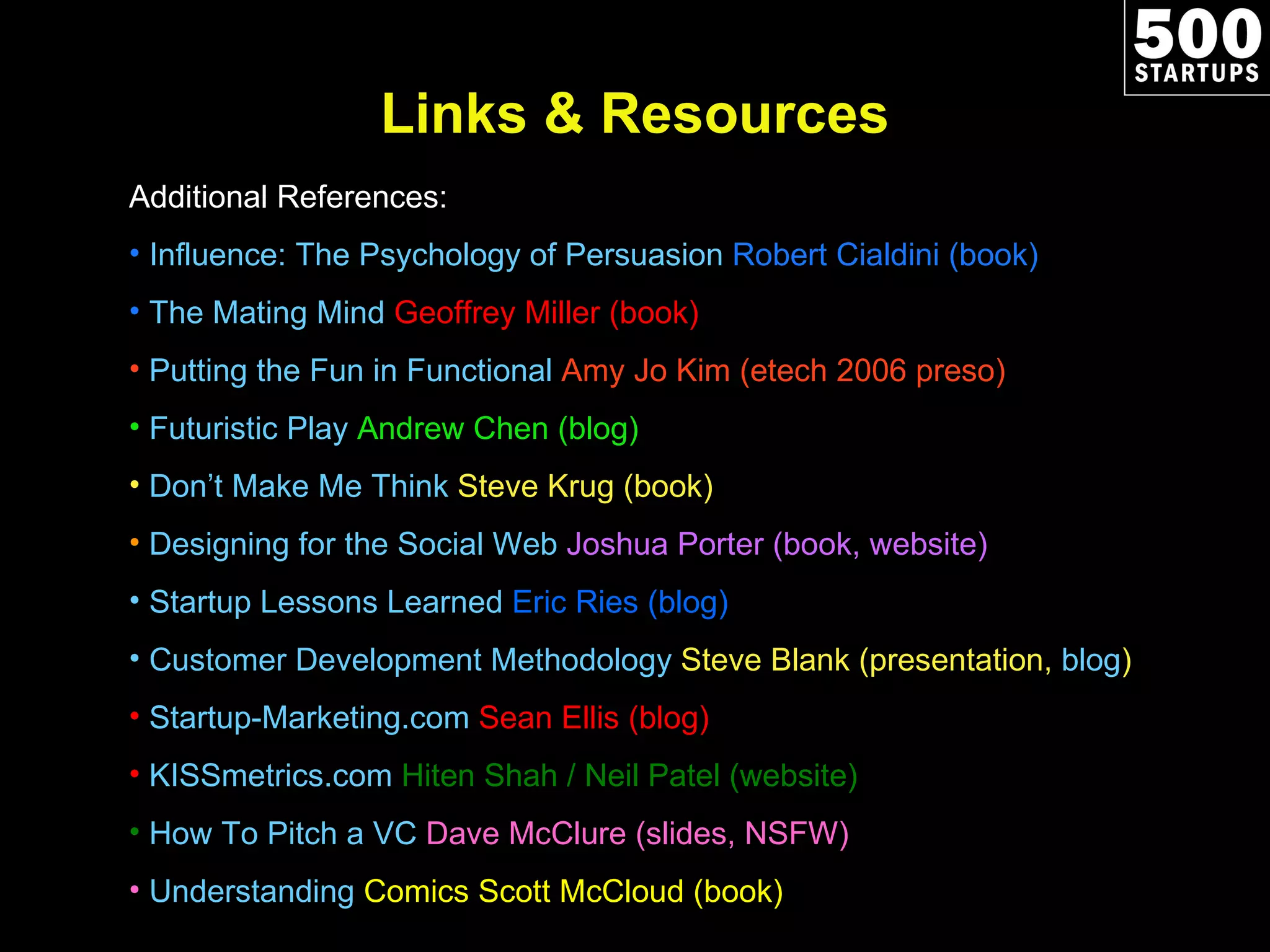 Links & Resources Additional References: Influence: The Psychology of Persuasion  Robert Cialdini (book) The Mating Mind   Geoffrey Miller (book) Putting the Fun in Functional  Amy Jo Kim (etech 2006 preso) Futuristic Play  Andrew Chen (blog) Don’t Make Me Think  Steve Krug (book) Designing for the Social Web  Joshua Porter (book, website)  Startup Lessons Learned  Eric Ries (blog)  Customer Development Methodology  Steve Blank (presentation,  blog ) Startup-Marketing.com  Sean Ellis (blog) KISSmetrics.com  Hiten Shah / Neil Patel (website) How To Pitch a VC  Dave McClure (slides, NSFW) Understanding  Comics  Scott McCloud (book) 