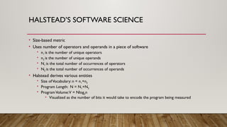 HALSTEAD’S SOFTWARE SCIENCE
• Size-based metric
• Uses number of operators and operands in a piece of software
• n1 is the number of unique operators
• n2 is the number of unique operands
• N1 is the total number of occurrences of operators
• N2 is the total number of occurrences of operands
• Halstead derives various entities
• Size ofVocabulary: n = n1+n2
• Program Length: N = N1+N2
• ProgramVolume:V = Nlog2n
• Visualized as the number of bits it would take to encode the program being measured
 