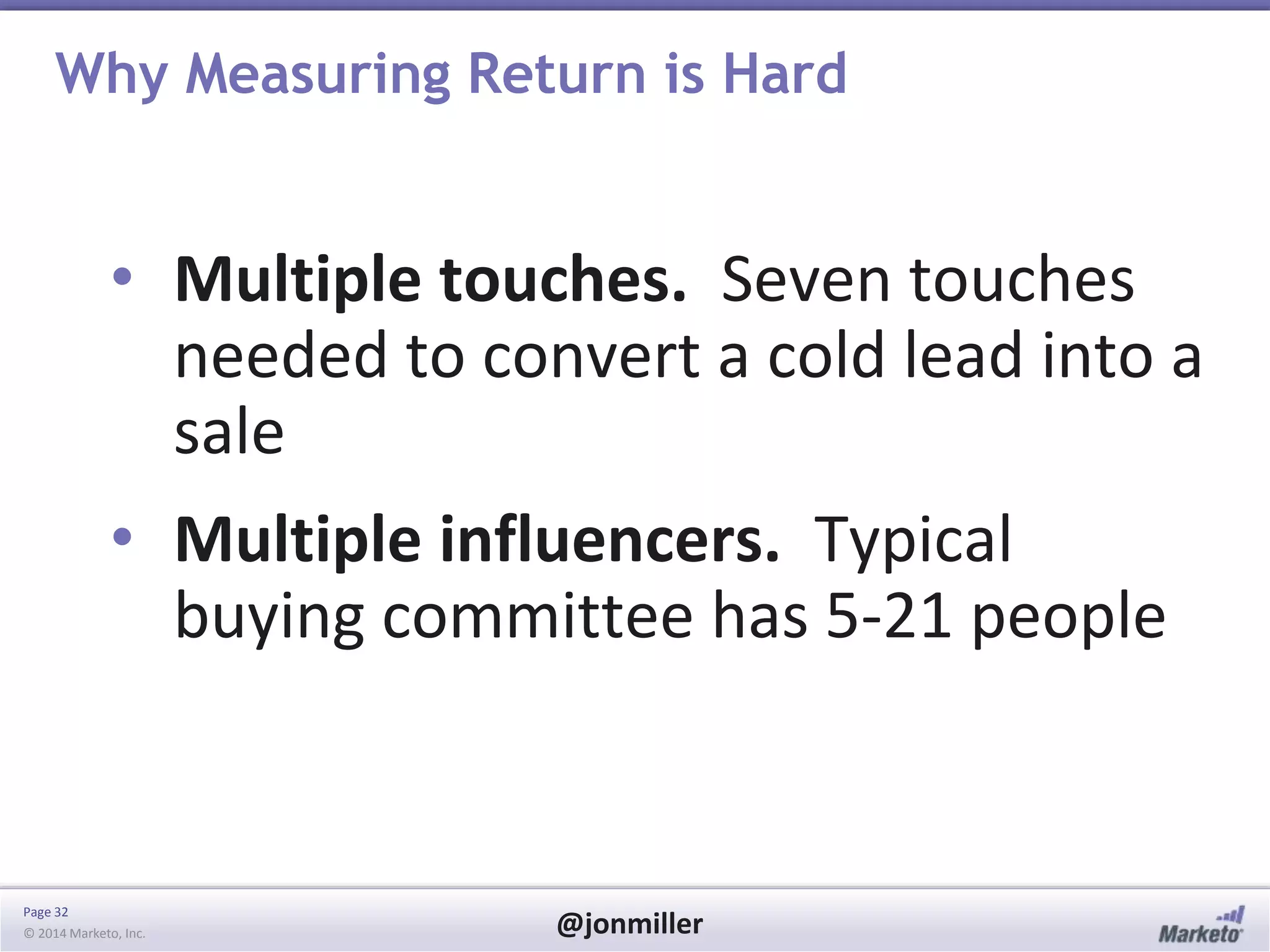 Page 32
© 2014 Marketo, Inc. @jonmiller
Why Measuring Return is Hard
• Multiple touches. Seven touches
needed to convert a cold lead into a
sale
• Multiple influencers. Typical
buying committee has 5-21 people
 