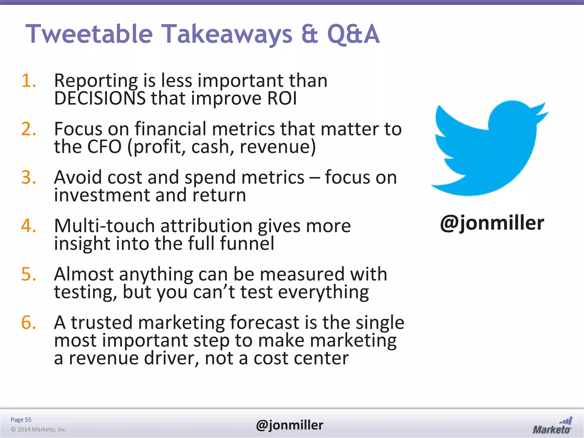 Page 55
© 2014 Marketo, Inc. @jonmiller
Tweetable Takeaways & Q&A
1. Reporting is less important than
DECISIONS that improve ROI
2. Focus on financial metrics that matter to
the CFO (profit, cash, revenue)
3. Avoid cost and spend metrics – focus on
investment and return
4. Multi-touch attribution gives more
insight into the full funnel
5. Almost anything can be measured with
testing, but you can’t test everything
6. A trusted marketing forecast is the single
most important step to make marketing
a revenue driver, not a cost center
@jonmiller
 