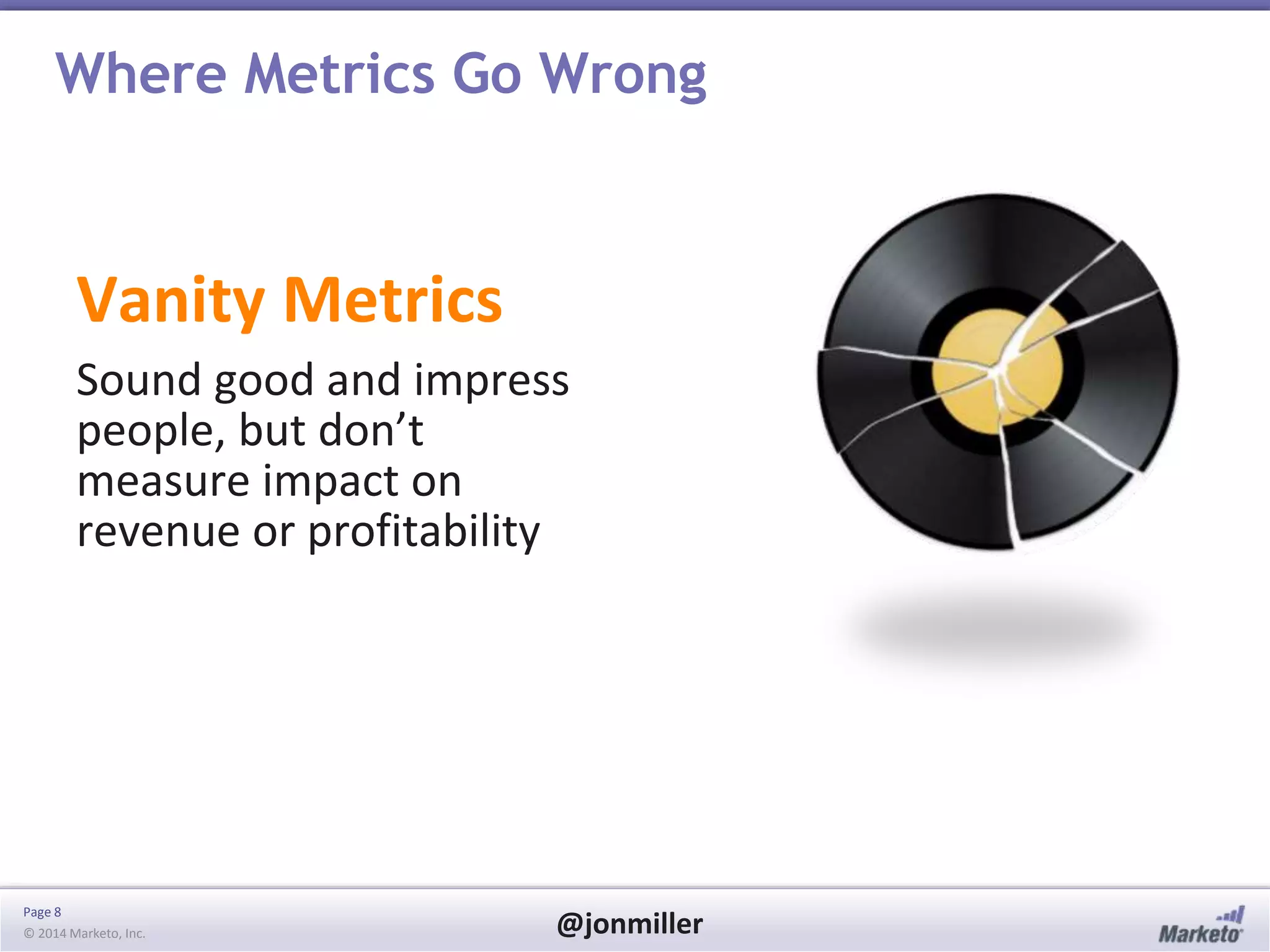 Page 8
© 2014 Marketo, Inc. @jonmiller
Where Metrics Go Wrong
Vanity Metrics
Sound good and impress
people, but don’t
measure impact on
revenue or profitability
 
