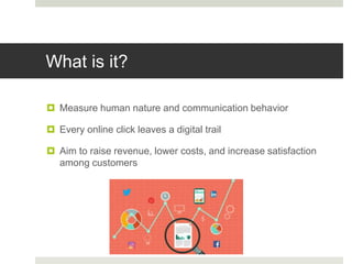 What is it?
 Measure human nature and communication behavior
 Every online click leaves a digital trail
 Aim to raise revenue, lower costs, and increase satisfaction
among customers
 
