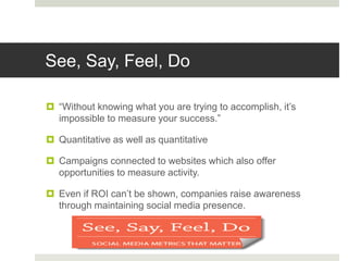 See, Say, Feel, Do
 “Without knowing what you are trying to accomplish, it’s
impossible to measure your success.”
 Quantitative as well as quantitative
 Campaigns connected to websites which also offer
opportunities to measure activity.
 Even if ROI can’t be shown, companies raise awareness
through maintaining social media presence.
 