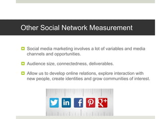 Other Social Network Measurement
 Social media marketing involves a lot of variables and media
channels and opportunities.
 Audience size, connectedness, deliverables.
 Allow us to develop online relations, explore interaction with
new people, create identities and grow communities of interest.
 