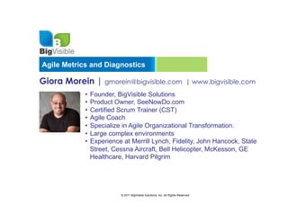 Agile Metrics and Diagnostics

Giora Morein | gmorein@bigvisible.com                                     | www.bigvisible.com
            •  Founder, BigVisible Solutions
            •  Product Owner, SeeNowDo.com
            •  Certified Scrum Trainer (CST)
            •  Agile Coach
            •  Specialize in Agile Organizational Transformation.
            •  Large complex environments
            •  Experience at Merrill Lynch, Fidelity, John Hancock, State
               Street, Cessna Aircraft, Bell Helicopter, McKesson, GE
               Healthcare, Harvard Pilgrim




                        © 2011 BigVisible Solutions, Inc. All Rights Reserved
 