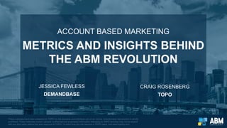 ACCOUNT BASED MARKETING
METRICS AND INSIGHTS BEHIND
THE ABM REVOLUTION
These materials have been prepared by TOPO for the exclusive and individual use of our clients. Unauthorized reproduction is strictly
prohibited. These materials contain valuable confidential and proprietary information belonging to TOPO and they may not be shared
with any third party without the prior approval of TOPO. To learn how you can become a TOPO client, visit www.topohq.com.
JESSICA FEWLESS
DEMANDBASE
CRAIG ROSENBERG
TOPO
 