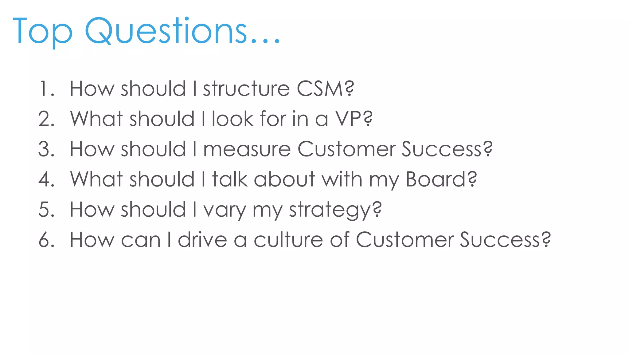 Top Questions…
1. How should I structure CSM?
2. What should I look for in a VP?
3. How should I measure Customer Success?
4. What should I talk about with my Board?
5. How should I vary my strategy?
6. How can I drive a culture of Customer Success?
 