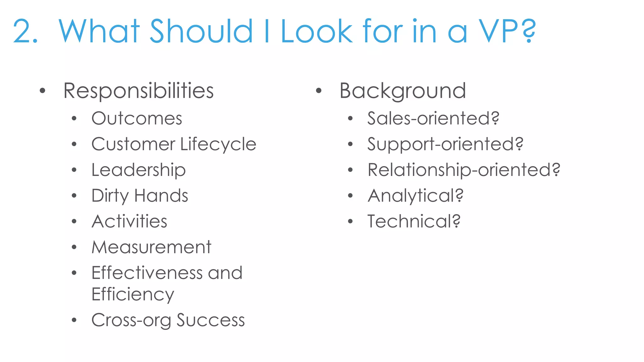 2. What Should I Look for in a VP?
• Responsibilities
• Outcomes
• Customer Lifecycle
• Leadership
• Dirty Hands
• Activities
• Measurement
• Effectiveness and
Efficiency
• Cross-org Success
• Background
• Sales-oriented?
• Support-oriented?
• Relationship-oriented?
• Analytical?
• Technical?
 