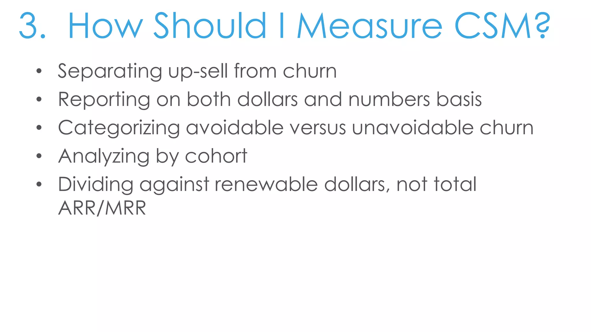 3. How Should I Measure CSM?
• Separating up-sell from churn
• Reporting on both dollars and numbers basis
• Categorizing avoidable versus unavoidable churn
• Analyzing by cohort
• Dividing against renewable dollars, not total
ARR/MRR
 