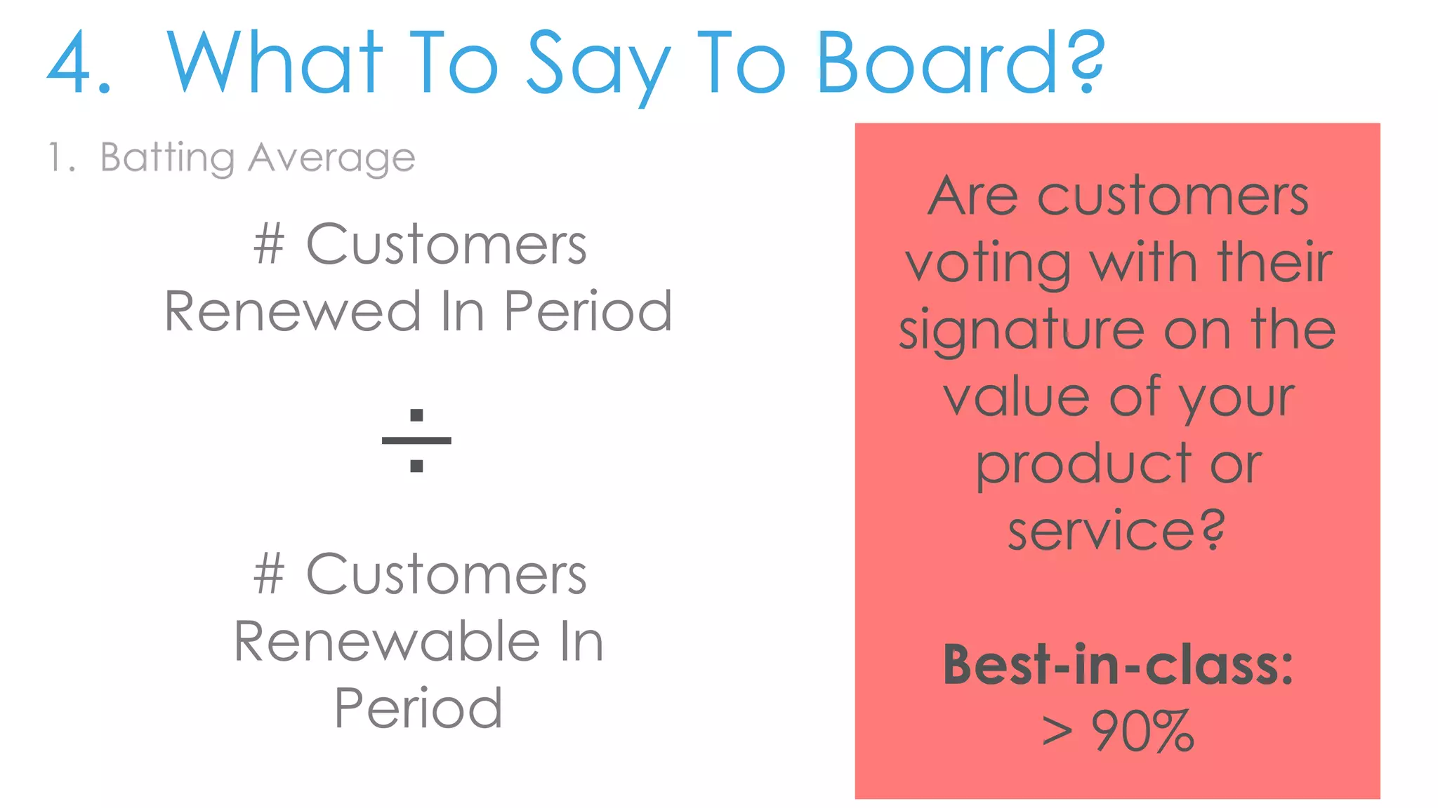 1. Batting Average
# Customers
Renewed In Period
÷
# Customers
Renewable In
Period
Are customers
voting with their
signature on the
value of your
product or
service?
Best-in-class:
> 90%
4. What To Say To Board?
 