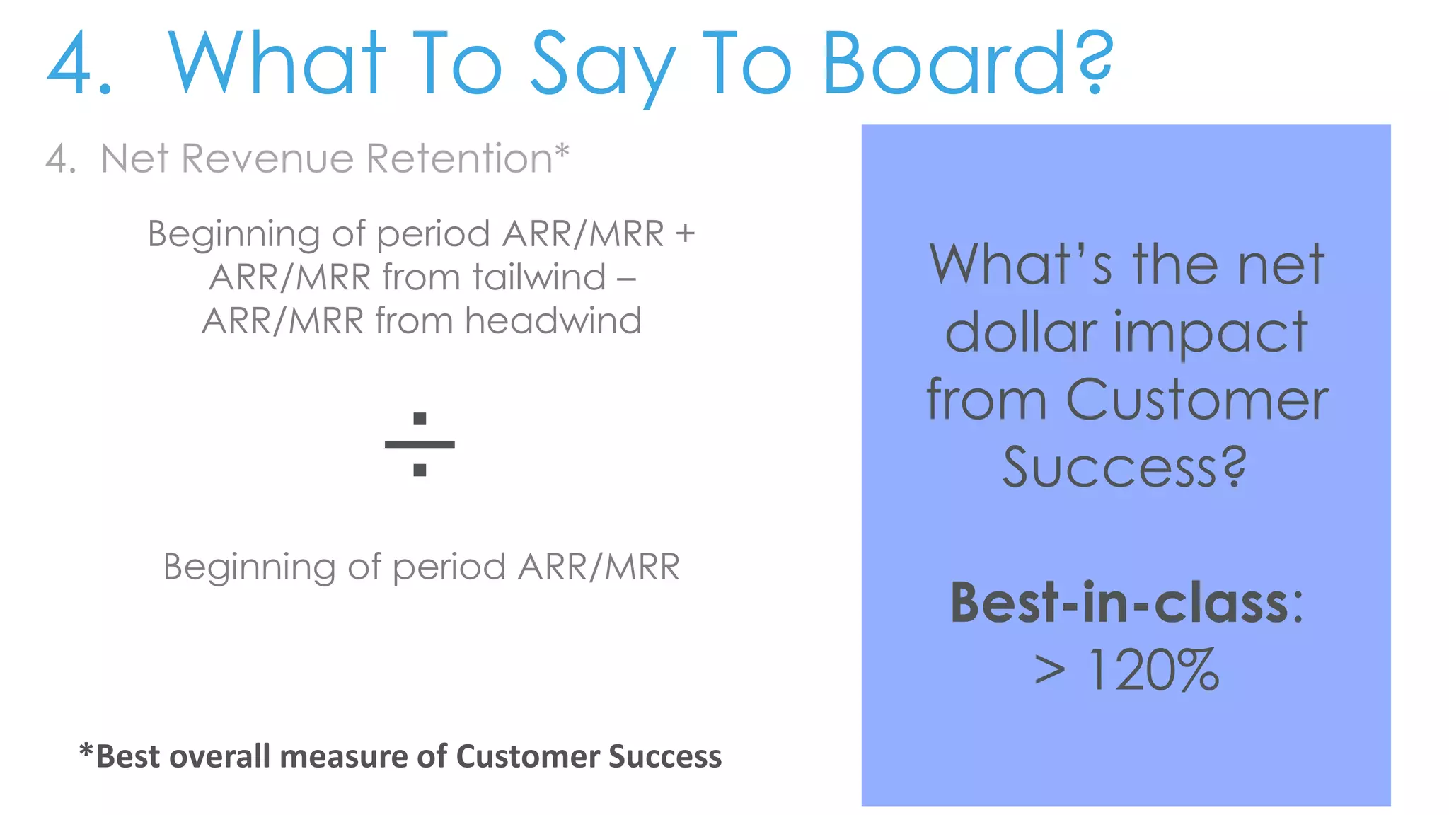 4. Net Revenue Retention*
Beginning of period ARR/MRR +
ARR/MRR from tailwind –
ARR/MRR from headwind
÷
Beginning of period ARR/MRR
What’s the net
dollar impact
from Customer
Success?
Best-in-class:
> 120%
4. What To Say To Board?
*Best overall measure of Customer Success
 