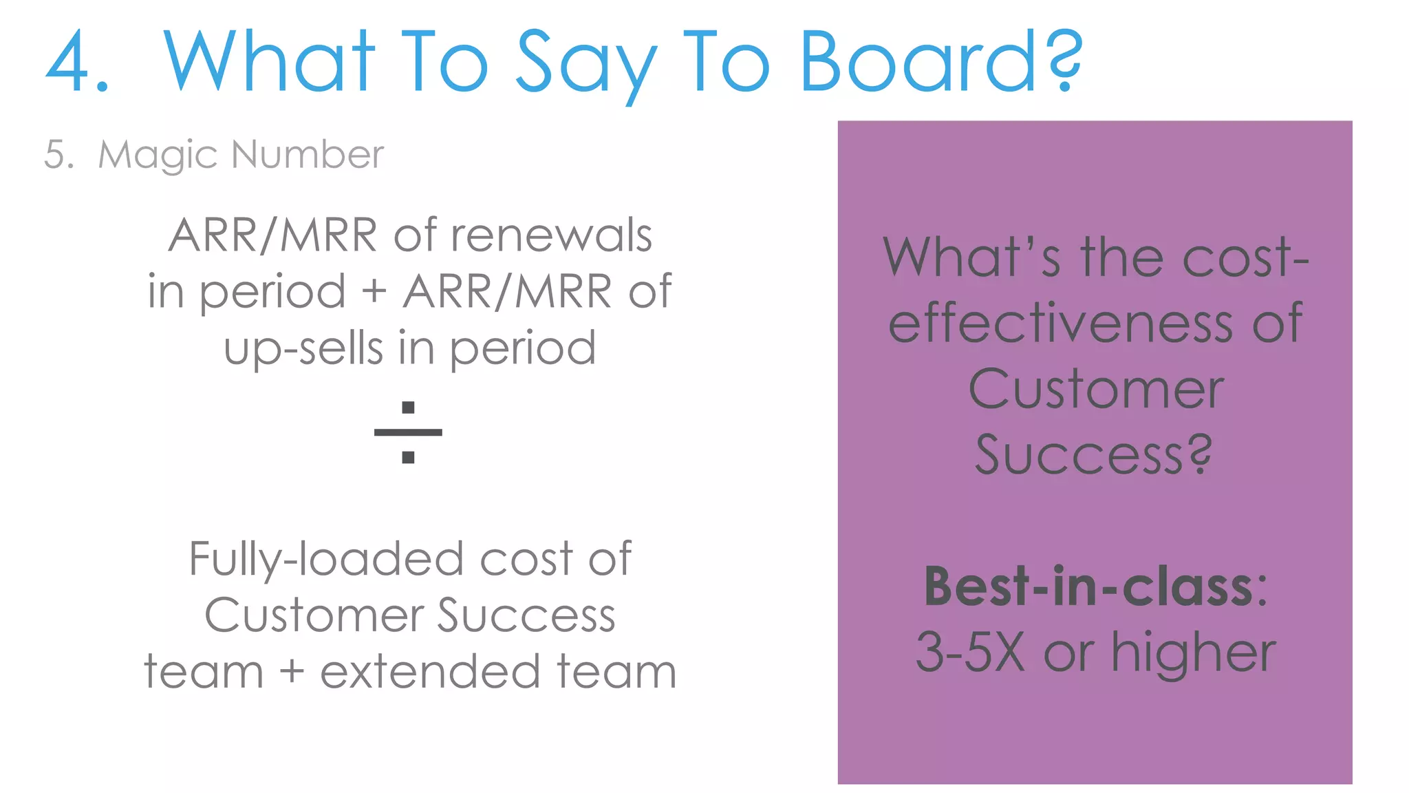 5. Magic Number
ARR/MRR of renewals
in period + ARR/MRR of
up-sells in period
÷
Fully-loaded cost of
Customer Success
team + extended team
What’s the cost-
effectiveness of
Customer
Success?
Best-in-class:
3-5X or higher
4. What To Say To Board?
 