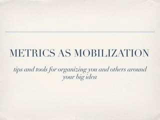 METRICS AS MOBILIZATION
tips and tools for organizing you and others around
                     your big idea
 