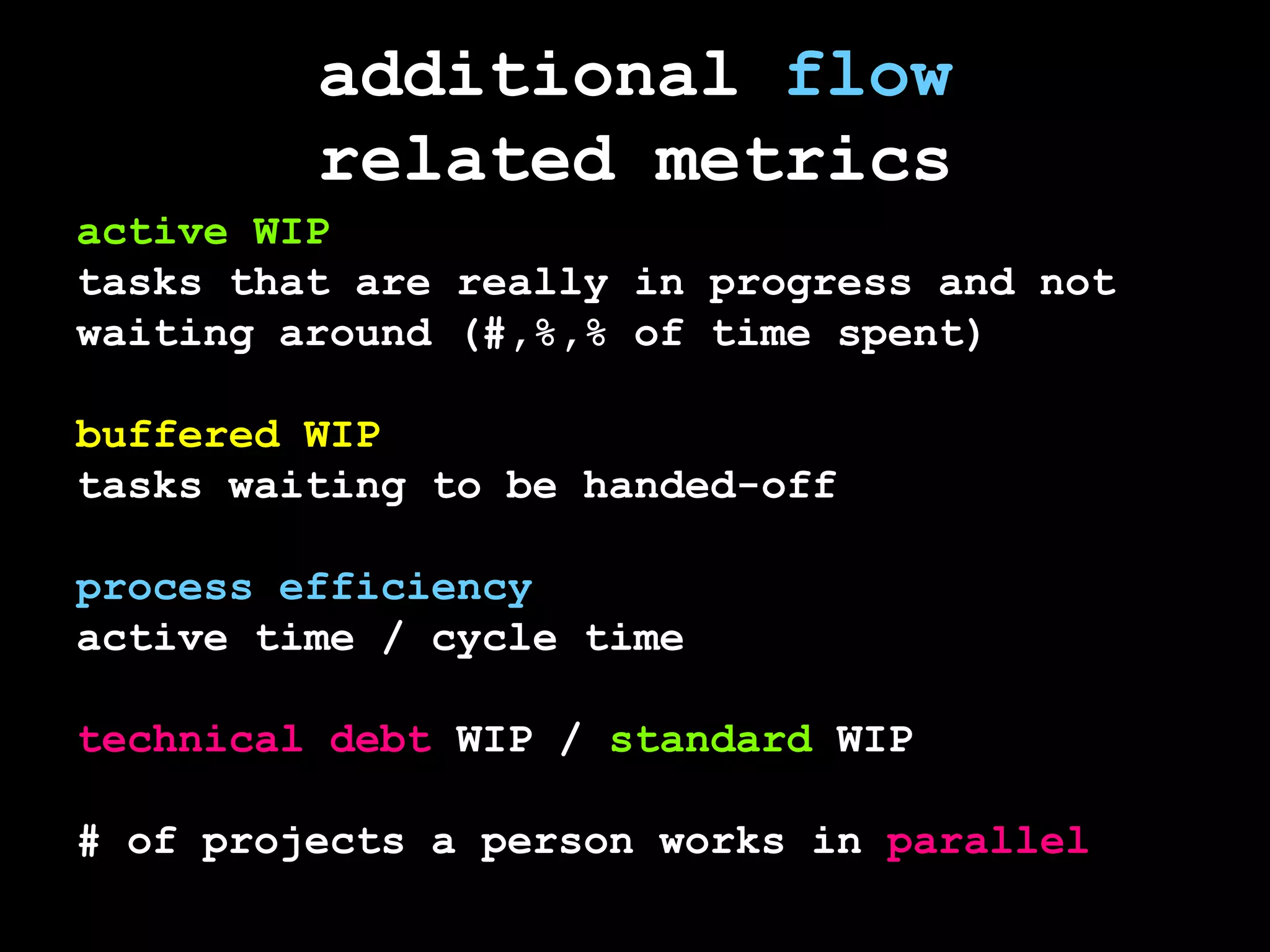 additional flowrelated metricsactive WIPtasks that are really in progress and not waiting around (#,%,% of time spent)buffered WIPtasks waiting to be handed-offprocess efficiencyactive time / cycle timetechnical debtWIP / standard WIP# of projects a person works in parallel