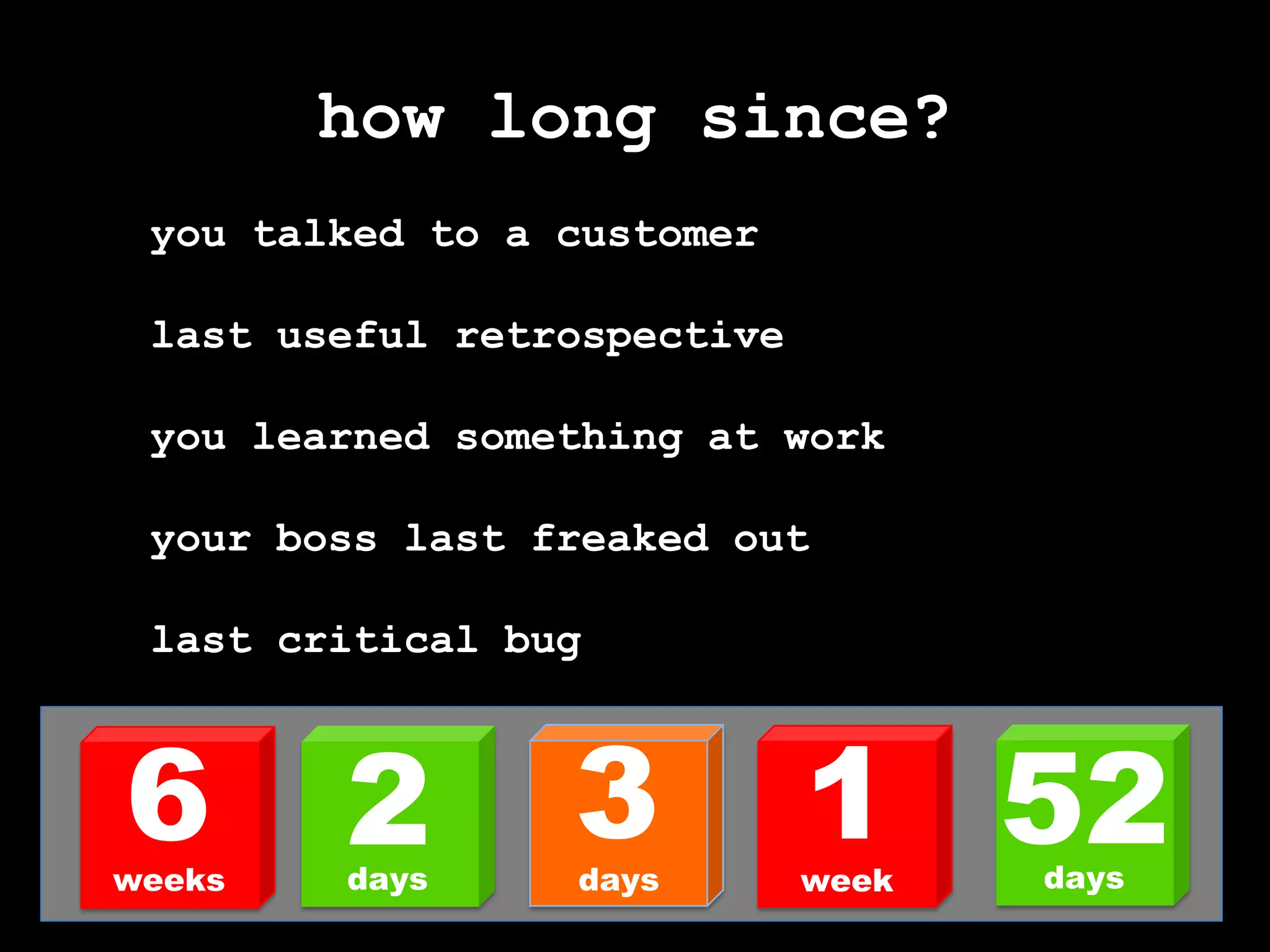 how long since?you talked to a customerlast useful retrospectiveyou learned something at workyour boss last freaked outlast critical bug316522daysdaysdaysweeksweek