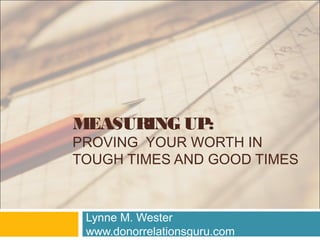 MEASURING UP:
PROVING YOUR WORTH IN
TOUGH TIMES AND GOOD TIMES
Lynne M. Wester
www.donorrelationsguru.com
 