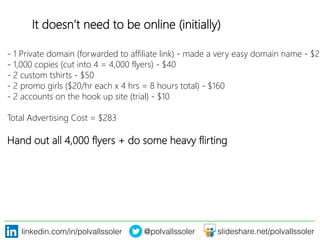 linkedin.com/in/polvallssoler! @polvallssoler! slideshare.net/polvallssoler!
It doesn’t need to be online (﴾initially)﴿
-‐ 1 Private domain (﴾forwarded to affiliate link)﴿ -‐ made a very easy domain name -‐ $23
-‐ 1,000 copies (﴾cut into 4 = 4,000 flyers)﴿ -‐ $40
-‐ 2 custom tshirts -‐ $50
-‐ 2 promo girls (﴾$20/hr each x 4 hrs = 8 hours total)﴿ -‐ $160
-‐ 2 accounts on the hook up site (﴾trial)﴿ -‐ $10 

Total Advertising Cost = $283
Hand out all 4,000 flyers + do some heavy flirting

 