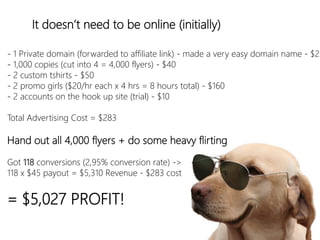 linkedin.com/in/polvallssoler! @polvallssoler! slideshare.net/polvallssoler!
It doesn’t need to be online (﴾initially)﴿
-‐ 1 Private domain (﴾forwarded to affiliate link)﴿ -‐ made a very easy domain name -‐ $23
-‐ 1,000 copies (﴾cut into 4 = 4,000 flyers)﴿ -‐ $40
-‐ 2 custom tshirts -‐ $50
-‐ 2 promo girls (﴾$20/hr each x 4 hrs = 8 hours total)﴿ -‐ $160
-‐ 2 accounts on the hook up site (﴾trial)﴿ -‐ $10 

Total Advertising Cost = $283
Hand out all 4,000 flyers + do some heavy flirting
Got 118 conversions (﴾2,95% conversion rate)﴿ -‐> 
118 x $45 payout = $5,310 Revenue -‐ $283 cost 

= $5,027 PROFIT!

 