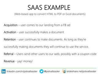 linkedin.com/in/polvallssoler! @polvallssoler! slideshare.net/polvallssoler!
SAAS EXAMPLE
Acquisition – user comes to our landing from a FB ad
Activation -‐ user successfully makes a document
Retention -‐ user continues to make documents. As long as they're 
successfully making documents they will continue to use the service.
Referral – Users send other users to our web, possibly with a coupon code
Revenue -‐ yay! money! 
(﴾Web-‐based app to convert HTML to PDF or Excel documents)﴿
 