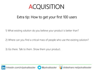 linkedin.com/in/polvallssoler! @polvallssoler! slideshare.net/polvallssoler!
ACQUISITION
Extra tip: How to get your first 100 users
1)﴿ What existing solution do you believe your product is better than?
2)﴿ Where can you find a critical mass of people who use the existing solution?
3)﴿ Go there. Talk to them. Show them your product.
 