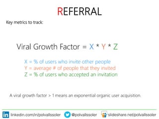 linkedin.com/in/polvallssoler! @polvallssoler! slideshare.net/polvallssoler!
REFERRAL
Key metrics to track:
Viral Growth Factor = X * Y * Z


X = % of users who invite other people

Y = average # of people that they invited

Z = % of users who accepted an invitation
A viral growth factor > 1 means an exponential organic user acquisition.
 