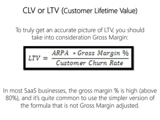 linkedin.com/in/polvallssoler! @polvallssoler! slideshare.net/polvallssoler!
CLV or LTV (﴾Customer Lifetime Value)﴿
In most SaaS businesses, the gross margin % is high (﴾above
80%)﴿, and it’s quite common to use the simpler version of
the formula that is not Gross Margin adjusted.
To truly get an accurate picture of LTV, you should
take into consideration Gross Margin:
 