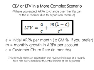 linkedin.com/in/polvallssoler! @polvallssoler! slideshare.net/polvallssoler!
a = initial ARPA per month (﴾ x GM %, if you prefer)﴿
m = monthly growth in ARPA per account
c = Customer Churn Rate (﴾in months)﴿
CLV or LTV in a More Complex Scenario
(﴾Where you expect ARPA to change over the lifespan
of the customer due to expansion revenue)﴿
(﴾This formula makes an assumption that revenue increases at a roughly
fixed rate every month for the entire lifetime of the customer)﴿
 