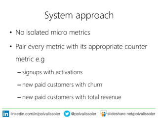 linkedin.com/in/polvallssoler! @polvallssoler! slideshare.net/polvallssoler!
System approach	
  
•  No isolated micro metrics
•  Pair every metric with its appropriate counter
metric e.g
– signups with activations 
– new paid customers with churn
– new paid customers with total revenue
 