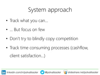 linkedin.com/in/polvallssoler! @polvallssoler! slideshare.net/polvallssoler!
System approach	
  
•  Track what you can…
•  … But focus on few
•  Don’t try to blindly copy competition
•  Track time consuming processes (﴾cashflow,
client satisfaction…)﴿
 