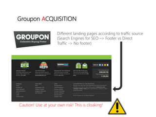 linkedin.com/in/polvallssoler! @polvallssoler! slideshare.net/polvallssoler!
Different landing pages according to traffic source
(﴾Search Engines for SEO –> Footer vs Direct 
Traffic -‐> No footer)﴿
Groupon ACQUISITION
Caution! Use at your own risk! This is cloaking!
 