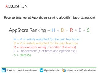 linkedin.com/in/polvallssoler! @polvallssoler! slideshare.net/polvallssoler!
Reverse Engineered App Store’s ranking algorithm (﴾approximation)﴿
AppStore Ranking = H + D + R + E + S


H = # of installs weighted for the past few hours

D = # of installs weighted for the past few days

R = Reviews (﴾star rating + number of reviews)﴿

E = Engagement (﴾# of times app opened etc.)﴿ 

S = Sales (﴾$)﴿


ACQUISITION
 