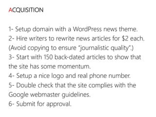 linkedin.com/in/polvallssoler! @polvallssoler! slideshare.net/polvallssoler!
ACQUISITION
1-‐ Setup domain with a WordPress news theme.
2-‐ Hire writers to rewrite news articles for $2 each.
(﴾Avoid copying to ensure “journalistic quality”.)﴿
3-‐ Start with 150 back-‐dated articles to show that
the site has some momentum.
4-‐ Setup a nice logo and real phone number.
5-‐ Double check that the site complies with the
Google webmaster guidelines.
6-‐ Submit for approval.

 