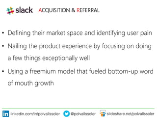 linkedin.com/in/polvallssoler! @polvallssoler! slideshare.net/polvallssoler!
•  Defining their market space and identifying user pain
•  Nailing the product experience by focusing on doing
a few things exceptionally well
•  Using a freemium model that fueled bottom-‐up word
of mouth growth
ACQUISITION & REFERRAL

 